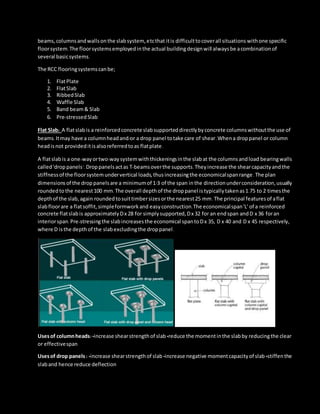 beams,columnsandwallsonthe slabsystem, etcthat itis difficulttocoverall situations withone specific
floorsystem.The floorsystemsemployedinthe actual buildingdesignwill alwaysbe acombinationof
several basicsystems.
The RCC flooringsystemscanbe;
1. FlatPlate
2. FlatSlab
3. RibbedSlab
4. Waffle Slab
5. Band beam& Slab
6. Pre-stressedSlab
Flat Slab: A flatslabis a reinforcedconcrete slabsupporteddirectlybyconcrete columnswithoutthe use of
beams.Itmay have a columnheadand/or a drop panel totake care of shear.Whena droppanel or column
headisnot provideditisalsoreferredtoas flatplate.
A flatslabis a one-wayortwo-waysystemwiththickeningsinthe slabat the columnsandload bearingwalls
called'drop panels’.Droppanelsactas T-beamsoverthe supports.Theyincrease the shearcapacityandthe
stiffnessof the floorsystemundervertical loads,thusincreasingthe economicalspanrange.The plan
dimensionsof the droppanelsare a minimumof 1/3 of the span inthe directionunderconsideration,usually
roundedto the nearest100 mm.The overall depthof the droppanel istypicallytakenas1.75 to 2 timesthe
depthof the slab,again roundedtosuittimbersizesorthe nearest25 mm.The principal featuresof aflat
slabfloorare a flatsoffit,simpleformworkand easyconstruction.The economicalspan'L' of a reinforced
concrete flatslabis approximatelyDx 28 for simplysupported,Dx 32 for an endspan andD x 36 foran
interiorspan.Pre-stressingthe slabincreasesthe economical spantoDx 35, D x 40 and D x 45 respectively,
where D isthe depthof the slabexcludingthe droppanel.
Usesof columnheads:•increase shearstrengthof slab •reduce the momentinthe slabby reducingthe clear
or effectivespan
Usesof drop panels : •increase shearstrengthof slab •increase negative momentcapacityof slab •stiffenthe
slaband hence reduce deflection
 