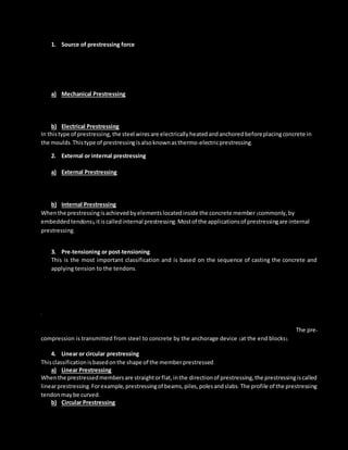 1. Source of prestressing force
Thisclassificationisbasedonthe methodbywhichthe prestressingforce isgenerated.There are four
sourcesof prestressingforce:Mechanical,hydraulic, andelectrical.HydraulicPrestressing
Thisis the simplesttype of prestressing,producinglarge prestressingforces.The hydraulicjackusedforthe
tensioningof tendons,comprisesof calibratedpressure gaugeswhichdirectlyindicatethe magnitudeof
force developedduringthe tensioning.Mostlyusedforposttensioninginbuildings.
a) Mechanical Prestressing
In thistype of prestressing,the devicesincludesweightswithorwithoutlever transmission,geared
transmissioninconjunctionwithpulleyblocks,screw jackswithorwithoutgeardrivesandwire-winding
machines.Thistype of prestressingisadoptedformassscale production.
b) Electrical Prestressing
In thistype of prestressing, the steel wiresare electricallyheatedandanchoredbeforeplacingconcrete in
the moulds.Thistype of prestressingisalsoknownasthermo-electricprestressing.
2. External or internal prestressing
Thisclassificationisbasedonthe locationof the prestressingtendonwithrespecttothe concrete section.
a) External Prestressing
Whenthe prestressingisachievedbyelementslocatedoutside the concrete,itiscalledexternal
prestressing.The tendonscanlie outsidethe member (forexampleinI-girdersorwalls)orinsidethe hollow
space of a box girder.Thistechnique isadoptedinbridgesandstrengtheningof buildings.
b) Internal Prestressing
Whenthe prestressingisachievedbyelementslocatedinside the concrete member (commonly,by
embeddedtendons),itiscalledinternal prestressing.Mostof the applicationsof prestressingare internal
prestressing.
3. Pre-tensioning or post-tensioning
This is the most important classification and is based on the sequence of casting the concrete and
applying tension to the tendons.
a) Pre-tensioning: In whichthe tendonsare tensionedbeforethe concrete isplaced,tendonsare
temporarilyanchoredandtensionedandthe prestressistransferredtothe concrete afteritis
hardened.The pre-compressionistransmittedfromsteeltoconcrete throughbondoverthe
transmissionlength .
.
Post-tensioning: In which the tendon is tensioned after concrete has hardened. Tendons are placed in
sheathing at suitable places in the member before casting and later after hardening of concrete. The pre-
compression is transmitted from steel to concrete by the anchorage device (at the end blocks).
4. Linear or circular prestressing
Thisclassificationisbasedonthe shape of the memberprestressed.
a) Linear Prestressing
Whenthe prestressedmembersare straightorflat,inthe directionof prestressing,the prestressingiscalled
linearprestressing.Forexample,prestressingof beams,piles,polesandslabs.The profile of the prestressing
tendonmay be curved.
b) Circular Prestressing
 