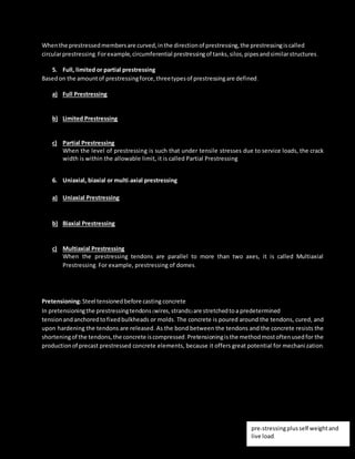 Whenthe prestressedmembersare curved,inthe directionof prestressing,the prestressingiscalled
circularprestressing.Forexample,circumferential prestressingof tanks,silos,pipesandsimilarstructures.
5. Full, limited or partial prestressing
Basedon the amountof prestressingforce,threetypesof prestressingare defined.
a) Full Prestressing
Whenthe level of prestressingissuchthatno tensile stressisallowedinconcrete underservice loads,itis
calledFull Prestressing.
b) Limited Prestressing
Whenthe level of prestressingissuchthatthe tensile stressunderservice loadsiswithinthe crackingstress
of concrete,itiscalledLimitedPrestressing.
c) Partial Prestressing
When the level of prestressing is such that under tensile stresses due to service loads, the crack
width is within the allowable limit, it is called Partial Prestressing
6. Uniaxial, biaxial or multi-axial prestressing
As the namessuggest,the classificationisbasedonthe directions of prestressingamember.
a) Uniaxial Prestressing
Whenthe prestressingtendonsare parallel toone axis,itiscalledUniaxial Prestressing.Forexample,
longitudinalprestressingof beams.
b) Biaxial Prestressing
Whenthere are prestressingtendons paralleltotwoaxes,itiscalledBiaxial Prestressing.Forexample
prestressingof slabonbothsides.
c) Multiaxial Prestressing
When the prestressing tendons are parallel to more than two axes, it is called Multiaxial
Prestressing. For example, prestressing of domes.
The most widelyusedmethodforprestressingof structural concrete elementsislongitudinal tensioningof
steel bydifferenttensioningdevices.
Pretensioning:Steel tensionedbefore casting concrete
In pretensioningthe prestressingtendons (wires,strands)are stretchedtoa predetermined
tensionandanchoredtofixedbulkheads or molds. The concrete is poured around the tendons, cured, and
upon hardening the tendons are released. As the bond between the tendons and the concrete resists the
shorteningof the tendons,the concrete iscompressed.Pretensioningisthe methodmostoftenusedfor the
productionof precast prestressed concrete elements, because it offers great potential for mechani zation.
pre-stressingplusself weightand
live load.
 