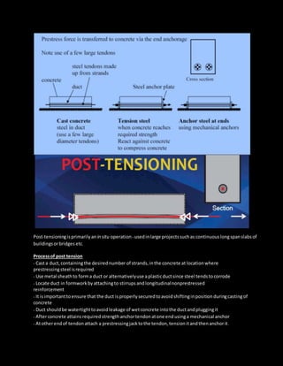 Post-tensioningisprimarilyan in situ operation -usedinlarge projectssuchas continuouslongspanslabsof
buildingsorbridges etc.
Processof post tension
- Casta duct,containingthe desirednumber of strands,inthe concrete at locationwhere
prestressingsteel isrequired
- Use metal sheathto forma duct or alternativelyuse aplasticductsince steel tendstocorrode
- Locate duct in formworkbyattachingto stirrupsandlongitudinalnonprestressed
reinforcement
- It isimportanttoensure that the duct isproperlysecuredtoavoidshiftinginpositionduringcastingof
concrete
- Duct shouldbe watertighttoavoidleakage of wetconcrete intothe ductandpluggingit
- Afterconcrete attains requiredstrengthanchortendonatone endusinga mechanical anchor
- Atotherendof tendonattach a prestressingjacktothe tendon,tensionitandthenanchorit.
 
