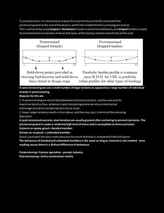 To avoidtension,itisnecessarytoreduce the eccentricitysothatthe centroidof the
prestressingsteel atthe endof the beamis withinthe middlethirdforarectangularsection.
Thisis achievedbyusing harpedor blanketedstrandsinpretensionedbeams,and drapedtendonsinpost-
tensionedbeamstomaintain emax atmid-span,while havingasmallereccentricityatthe ends.
In post-tensioningwe use a small number oflarge tendonsas opposedto a large number of individual
strands in pretensioning.
Reasons for thisare:
1. In pretensioningwe relyonbondbetweenconcreteandsteel, andthuswe wishto
maximize bondsurface,whereasinpost-tensioningwhere we relyonmechanical
anchorage at endof a tendonbondisnot an issue.
2. Fewerlargertendonsresultsinlesslabour,andthuslesscost,intermsof the stressing
Operation.
In post-tensionedconcrete,steel tendonsare usuallygrouted after anchoring to preventcorrosion.The
prestressingsteel isundera relativelyhighlevel ofstress and is susceptible tostresscorrosion.
Cement(or epoxy)grout > bondedmember
Grease (or no grout) > unbondedmember
Grout ispumpedintoduct underpressure toensure thatductis completelyfilledwithgrout.
The behaviourof bondedand unbondedmembersis the same as longas concrete is not cracked - once
cracking occurs there is a distinctdifference inbehaviour.
Pretensioning>Factory operation - precast industry
Post-tensioning>Insitu construction mainly
 