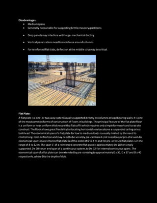 Disadvantages:
 Mediumspans
 Generallynotsuitable forsupportingbrittle(masonry)partitions
 Drop panelsmayinterfere withlargermechanical ducting
 Vertical penetrationsneedtoavoidareaaroundcolumns
 For reinforcedflatslabs,deflectionatthe middle stripmaybe critical.
Flat Plate:
A flatplate isa one-or two-waysystemusuallysupporteddirectlyon columnsorload bearingwalls.Itisone
of the mostcommonformsof constructionof floorsinbuildings.The principalfeature of the flatplate floor
isa uniformornear-uniformthicknesswithaflatsoffitwhichrequiresonlysimple formworkandiseasyto
construct.The floorallowsgreatflexibilityforlocatinghorizontalservicesabove asuspendedceilingorina
bulkhead.The economical spanof aflat plate forlow to mediumloadsisusuallylimitedbythe needto
control long-termdeflectionand mayneedtobe sensiblypre-cambered(notoverdone)orpre-stressed.An
economical spanfora reinforcedflatplate isof the orderof 6 to 8 m and forpre-stressedflatplatesisinthe
range of 8 to 12 m.The span'L' of a reinforcedconcrete flat-plateisapproximatelyDx 28 for simply
supported,Dx 30 foran endspanof a continuoussystem, toDx 32 for internal continuousspans.The
economical spanof a flatplate can be extendedbypre-stressingtoapproximatelyDx 30, D x 37 and D x 40
respectively,where Disthe depthof slab.
 