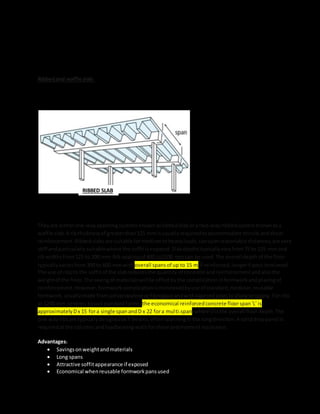 Ribbedand waffle slab:Ribbedslabsare made upof wide bandbeamsrunningbet
weencolumnswithnarrowribsspanningthe orthogonal direction.Normallythe ribsandthe beamsare the
same depth.A thintoppingslabcompletesthe system.
Theyare eitherone-wayspanningsystemsknownasribbedslabora two-wayribbedsystemknownasa
waffle slab.A ribthicknessof greaterthan125 mm isusuallyrequiredtoaccommodate tensile andshear
reinforcement.Ribbedslabsare suitable formediumtoheavyloads,canspanreasonable distances,are very
stiff andparticularlysuitablewhere the soffitisexposed.Slabdepthstypicallyvaryfrom75 to 125 mm and
rib widthsfrom125 to 200 mm.Rib spacingof 600 to1500 mmcan be used.The overall depthof the floor
typicallyvariesfrom300 to 600 mmwith overall spansof up to 15 m if reinforced,longerif post-tensioned.
The use of ribsto the soffitof the slabreducesthe quantity of concrete andreinforcementandalsothe
weightof the floor.The savingof materialswillbe offsetbythe complicationinformworkandplacingof
reinforcement.However,formworkcomplicationisminimisedbyuse of standard,modular,reusable
formwork,usuallymade frompolypropylene orfibreglassandwithtaperedsidestoallow stripping.Forribs
at 1200-mm centres (tosuitstandardforms)the economical reinforcedconcrete floorspan'L' is
approximatelyDx 15 fora single spanandD x 22 fora multi-span,where Disthe overall floordepth.The
one-wayribsare typicallydesignedasT-beams,oftenspanninginthe longdirection.A soliddroppanel is
requiredatthe columnsandloadbearingwallsforshearandmomentresistance.
Advantages:
 Savingsonweightandmaterials
 Long spans
 Attractive soffitappearance if exposed
 Economical whenreusable formworkpansused
RIBBED SLAB
 