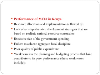 Performance of MTEF in Kenya  Resource allocation and implementation is flawed by: Lack of a comprehensive development strategies that are based on realistic national resource constraints Excessive size of the government spending Failure to achieve aggregate fiscal discipline  Poor quality of public expenditure Weaknesses in the planning and budgeting process that have contribute to its poor performance (these weaknesses include): 