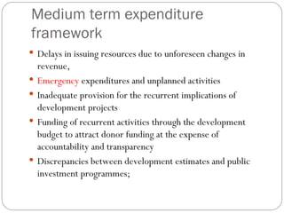 Medium term expenditure framework Delays in issuing resources due to unforeseen changes in revenue, Emergency  expenditures and unplanned activities  Inadequate provision for the recurrent implications of development projects Funding of recurrent activities through the development budget to attract donor funding at the expense of accountability and transparency Discrepancies between development estimates and public investment programmes;  