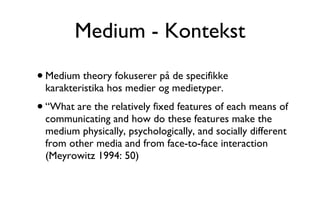 Medium - Kontekst Medium theory fokuserer på de specifikke karakteristika hos medier og medietyper. “What are the relatively fixed features of each means of communicating and how do these features make the medium physically, psychologically, and socially different from other media and from face-to-face interaction (Meyrowitz 1994: 50) 