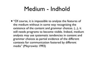 Medium - Indhold “Of course, it is impossible to analyze the features of the medium without in some way recognizing the existence of the content and grammar choices. (...), it still needs programs to become visible. Indeed, medium analysts may use systematic tendencies in content and grammar choices as partial evidence of the different contexts for communication fostered by different media” (Meyrowitz 1993)  