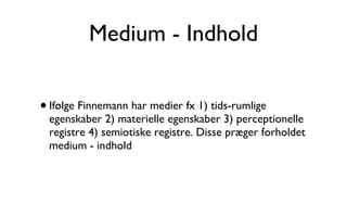 Medium - Indhold Ifølge Finnemann har medier fx 1) tids-rumlige egenskaber 2) materielle egenskaber 3) perceptionelle registre 4) semiotiske registre. Disse præger forholdet medium - indhold  