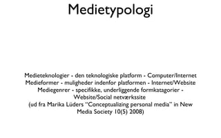 Medietypologi Medieteknologier - den teknologiske platform - Computer/Internet Medieformer - muligheder indenfor platformen - Internet/Website Mediegenrer - specifikke, underliggende formkatagorier - Website/Social netværkssite  (ud fra Marika Lüders “Conceptualizing personal media” in New Media Society 10(5) 2008) 