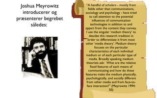 “ A handful of scholars - mostly from fields other than communications, sociology and psychology - have tried to call attention to the potential influences of communication technologies in addition to and appart from the content they convey. I use the singular ‘ medium  theory’ to descibe this research tradition in order to differentiate it from most other ‘media theory’. Medium theory focuses on the particular characteristics of each individual medium or of each particular type of media. Broadly speaking medium theorists ask:  What are the relative fixed features of each means of communicating and how do these features make the medium physically, psychologically, and socially different from other media and from face-to-face interaction?” (Meyrowitz 1994: 50) Joshua Meyrowitz introducerer og præsenterer begrebet således:  