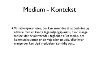 Medium - Kontekst Variabler/parametre, der kan anvendes til at beskrive og adskille medier kan fx tage udgangspunkt i, hvor mange sanser, der er aktiverede i tilgåelsen af et medie, om kommunikationen er en-vejs eller to-vejs, eller hvor mange der kan tilgå meddelsen samtidig osv... 