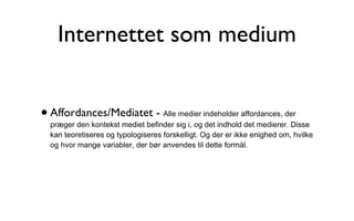Internettet som medium Affordances/Mediatet -  Alle medier indeholder affordances, der præger den kontekst mediet befinder sig i, og det indhold det medierer. Disse kan teoretiseres og typologiseres forskelligt. Og der er ikke enighed om, hvilke og hvor mange variabler, der bør anvendes til dette formål. 