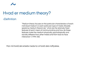 Hvad er medium theory?
›Deﬁnition
                   ”Medium theory focuses on the particular characteristics of each
                   individual medium or each particular type of media. Broadly
                   speaking medium theorist ask ”what are the relatively ﬁxed
                   features of each mean of communicating and how do these
                   features make the medium physically, psychologically and
                   socially diﬀerent from other media and from face-to-face
                   interaction” (1994: 50).




  Man må forstå det enkelte medie for at forstå dets indﬂydelse.
 