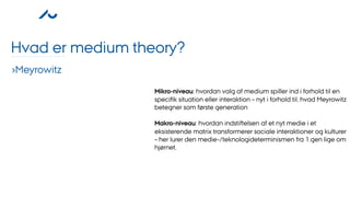 Hvad er medium theory?
›Meyrowitz
                  Mikro-niveau: hvordan valg af medium spiller ind i forhold til en
                  speciﬁk situation eller interaktion – nyt i forhold til, hvad Meyrowitz
                  betegner som første generation

                  Makro-niveau: hvordan indstiftelsen af et nyt medie i et
                  eksisterende matrix transformerer sociale interaktioner og kulturer
                  – her lurer den medie-/teknologideterminismen fra 1.gen lige om
                  hjørnet.
 