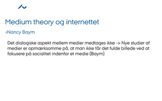 Medium theory og internettet
›Nancy Baym

Det dialogiske aspekt mellem medier medtages ikke -> Nye studier af
medier er opmærksomme på, at man ikke får det fulde billede ved at
fokusere på socialitet indenfor et medie (Baym)
 