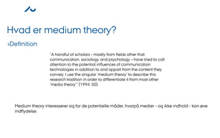 Hvad er medium theory?
›Deﬁnition
                   ”A handful of scholars – mostly from ﬁelds other that
                   communication, sociology, and psychology – have tried to call
                   attention to the potential inﬂuences of communication
                   technologies in addition to and appart from the content they
                   convey. I use the singular ’medium theory’ to describe this
                   research tradition in order to diﬀerentiate it from most other
                   ’media theory’” (1994: 50).




  Medium theory interesserer sig for de potentielle måder, hvorpå medier - og ikke indhold - kan øve
  indﬂydelse.
 