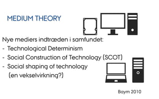 Nye mediers indtræden i samfundet:
-  Technological Determinism
-  Social Construction of Technology (SCOT)
-  Social shaping of technology
(en vekselvirkning?)
Baym 2010
MEDIUM THEORY
 