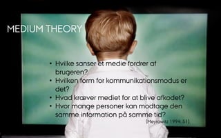 MEDIUM THEORY
•  Hvilke sanser et medie fordrer af
brugeren?
•  Hvilken form for kommunikationsmodus er
det?
•  Hvad kræver mediet for at blive afkodet?
•  Hvor mange personer kan modtage den
samme information på samme tid?
(Meyrowitz 1994: 51).
 