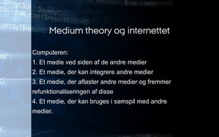 Computeren:
1. Et medie ved siden af de andre medier
2. Et medie, der kan integrere andre medier
3. Et medie, der aflaster andre medier og fremmer
refunktionaliseringen af disse
4. Et medie, der kan bruges i samspil med andre
medier.
Medium theory og internettet
 