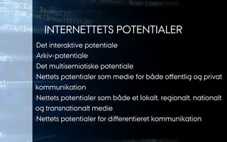INTERNETTETS POTENTIALER
› Det interaktive potentiale
› Arkiv-potentiale
› Det multisemiotiske potentiale
› Nettets potentialer som medie for både oﬀentlig og privat
kommunikation
› Nettets potentialer som både et lokalt, regionalt, nationalt
og transnationalt medie
› Nettets potentialer for diﬀerentieret kommunikation
 