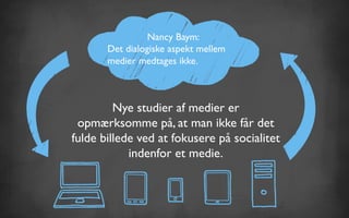 Nancy Baym:
Det dialogiske aspekt mellem
medier medtages ikke.
Nye studier af medier er
opmærksomme på, at man ikke får det
fulde billede ved at fokusere på socialitet
indenfor et medie.
 