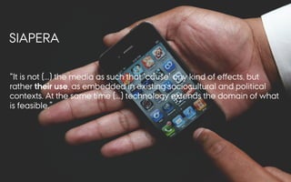 SIAPERA
It is not (...) the media as such that cause any kind of eﬀects, but
rather their use, as embedded in existing sociocultural and political
contexts. At the same time (...) technology extends the domain of what
is feasible.
 