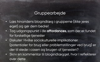 Gruppearbejde
•  Læs hinandens blogindlæg i grupperne (ikke jeres
eget) og gør dem bedre!
•  Tag udgangspunkt i de aﬀordances, som der er fundet
for forskellige tjenester
•  Diskuter: Hvilke sociokulturelle implikationer
(potentialer for brug eller problemstillinger ved brug) er
der til stede i casen og brugen af tjenesten?
•  Skriv en kommentar til blogindlægget, hvor I reﬂekterer
over dette
 