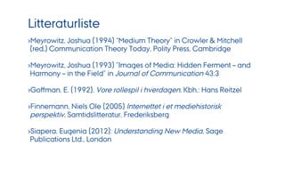 Litteraturliste
› Meyrowitz, Joshua (1994) “Medium Theory” in Crowler & Mitchell
(red.) Communication Theory Today, Polity Press, Cambridge
› Meyrowitz, Joshua (1993) ”Images of Media: Hidden Ferment – and
Harmony – in the Field” in Journal of Communication 43:3
› Goﬀman, E. (1992). Vore rollespil i hverdagen. Kbh.: Hans Reitzel
› Finnemann, Niels Ole (2005) Internettet i et mediehistorisk
perspektiv, Samtidslitteratur, Frederiksberg
› Siapera, Eugenia (2012): Understanding New Media, Sage
Publications Ltd., London
 