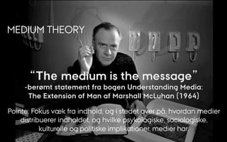 MEDIUM THEORY
Pointe: Fokus væk fra indhold, og i stedet over på, hvordan medier
distribuerer indholdet, og hvilke psykologiske, sociologiske,
kulturelle og politiske implikationer, medier har.
 