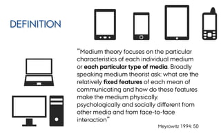 ”Medium theory focuses on the particular
characteristics of each individual medium
or each particular type of media. Broadly
speaking medium theorist ask: what are the
relatively ﬁxed features of each mean of
communicating and how do these features
make the medium physically,
psychologically and socially diﬀerent from
other media and from face-to-face
interaction”
Meyrowitz 1994: 50
DEFINITION
 