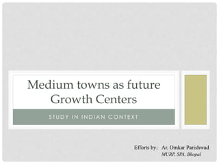 S T UD Y I N I N D I A N C O N T E X T
Medium towns as future
Growth Centers
Efforts by: Ar. Omkar Parishwad
MURP, SPA, Bhopal
 