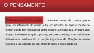 O PENSAMENTO
O Pensamento é força criativa, a exteriorizar-se, da criatura que o
gera, por intermédio de ondas sutis, em circuitos de ação e reação no
tempo, sendo tão mensurável como energia luminosa que, arrojado pelo
amparo luminescente que o produz, percorre o espaço com velocidade
determinada, sustentando a porção fulgurante da Criação. A mente
humana é um espelho de luz, emitindo raios e assimilando-os
O Pensamento é força criativa
 