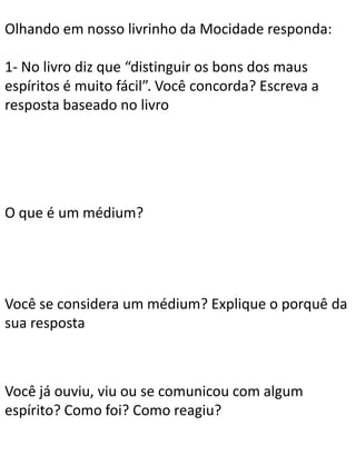 Olhando em nosso livrinho da Mocidade responda:
1- No livro diz que “distinguir os bons dos maus
espíritos é muito fácil”. Você concorda? Escreva a
resposta baseado no livro

O que é um médium?

Você se considera um médium? Explique o porquê da
sua resposta

Você já ouviu, viu ou se comunicou com algum
espírito? Como foi? Como reagiu?

 