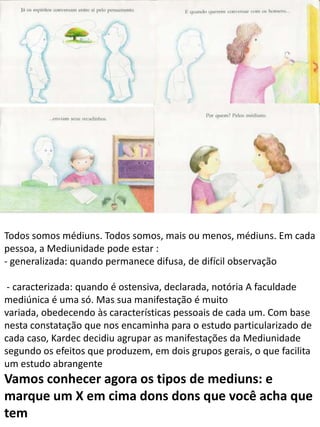 Todos somos médiuns. Todos somos, mais ou menos, médiuns. Em cada
pessoa, a Mediunidade pode estar :
- generalizada: quando permanece difusa, de difícil observação
- caracterizada: quando é ostensiva, declarada, notória A faculdade
mediúnica é uma só. Mas sua manifestação é muito
variada, obedecendo às características pessoais de cada um. Com base
nesta constatação que nos encaminha para o estudo particularizado de
cada caso, Kardec decidiu agrupar as manifestações da Mediunidade
segundo os efeitos que produzem, em dois grupos gerais, o que facilita
um estudo abrangente

Vamos conhecer agora os tipos de mediuns: e
marque um X em cima dons dons que você acha que
tem

 