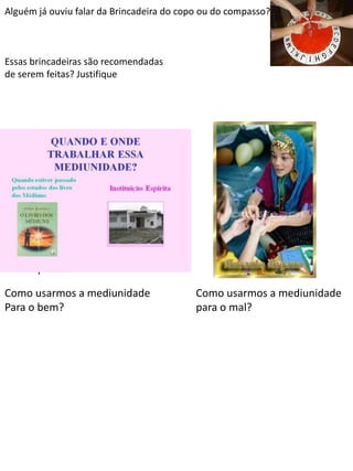 Alguém já ouviu falar da Brincadeira do copo ou do compasso?

Essas brincadeiras são recomendadas
de serem feitas? Justifique

Psicofonia: É quando um espírito
desencarnado utiliza a nossa
boca, com o nosso
consentimento, para falar com as
outras pessoas.
Como usarmos a mediunidade
Para o bem?

Como usarmos a mediunidade
para o mal?

 