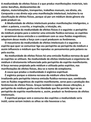 A mediunidade de efeitos físicos é a que produz manifestações materiais, tais
como: barulhos, deslocamentos de
objetos, materializações, transportes, trabalhos manuais, voz direta, etc.
Conquanto a voz direta seja uma manifestação intelectual, Incluímo-la na
classificação de efeitos físicos, porque só por um médium deste gênero ela
pode produzir-se.
A Mediunidade de efeitos intelectuais produz manifestações inteligentes, a
saber: a palavra, a escrita, a inspiração, a intuição, etc.
O mecanismo da mediunidade de efeitos físicos é o seguinte: o perispírito
do médium projeta para o exterior uma emissão fluídica-nervosa; os espíritos
se aproximam dessa emissão e a combinam com os seus fluidos magnéticos;
adquirem desse modo a força com a qual produzem os fenômenos.
O mecanismo da mediunidade de efeitos intelectuais é o seguinte: o
espírito que quer se comunicar liga seu perispírito ao perispírito do médium e
assim influencia o médium que lhe reproduz os pensamentos pela palavra ou
pela escrita.
Na mediunidade de efeitos físicos há uma emissão fluídica-nervosa da qual
os espíritos se utilizam. Na mediunidade de efeitos intelectuais o organismo do
médium é diretamente influenciado pelo perispírito do espírito manifestante.
A força nervosa projetada pelo médium e utilizada pelos espíritos, nas
manifestações de efeitos físicos, deu-se o nome de ectoplasma.
A causa que produz a mediunidade é orgânica-espiritual.
É orgânica porque o sistema nervoso do médium vibra facilmente
irradiando pela perispírito intensa emissão fluídica-nervosa que, combinada
com os fluídos magnéticos do espírito manifestante, serve para a produção dos
fenômenos de efeitos físicos. Graças também à rapidez dessas vibrações, o
perispírito do médium ganha certa liberdade que lhe permite ligar-se ao
perispírito do espírito manifestante e, assim, produzir os fenômenos de efeitos
intelectuais.
É espiritual porque sem o concurso dos espíritos a mediunidade seria
inútil, como seriam inúteis os olhos se não houvesse a luz.

 
