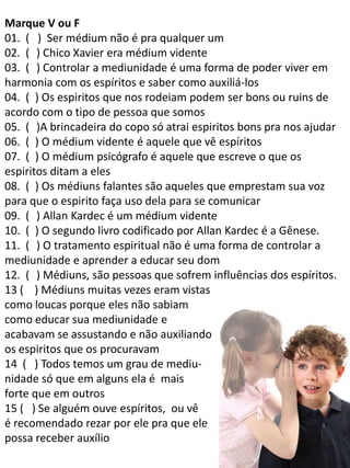 Marque V ou F
01. ( ) Ser médium não é pra qualquer um
02. (V) Chico Xavier era médium vidente
03. (V) Controlar a mediunidade é uma forma de poder viver em
harmonia com os espíritos e saber como auxiliá-los
04. (F) Os espiritos que nos rodeiam podem ser bons ou ruins de
acordo com o tipo de pessoa que somos
05. (V)A brincadeira do copo só atrai espiritos bons pra nos ajudar
06. (F) O médium vidente é aquele que vê espíritos
07. (F) O médium psicógrafo é aquele que escreve o que os
espiritos ditam a eles
08. (F) Os médiuns falantes são aqueles que emprestam sua voz
para que o espirito faça uso dela para se comunicar
09. (V) Allan Kardec é um médium vidente
10. (F) O segundo livro codificado por Allan Kardec é a Gênese.
11. (V) O tratamento espiritual não é uma forma de controlar a
mediunidade e aprender a educar seu dom
12. (V) Médiuns, são pessoas que sofrem influências dos espíritos.
13 ( ) Médiuns muitas vezes eram vistas
como loucas porque eles não sabiam
como educar sua mediunidade e
acabavam se assustando e não auxiliando
os espiritos que os procuravam
14 ( ) Todos temos um grau de mediunidade só que em alguns ela é mais
forte que em outros
15 ( ) Se alguém ouve espíritos, ou vê
é recomendado rezar por ele pra que ele
possa receber auxílio

 
