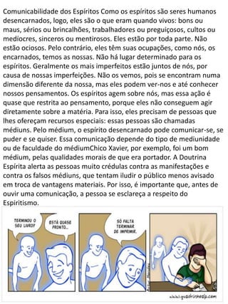 Comunicabilidade dos Espíritos Como os espíritos são seres humanos
desencarnados, logo, eles são o que eram quando vivos: bons ou
maus, sérios ou brincalhões, trabalhadores ou preguiçosos, cultos ou
medíocres, sinceros ou mentirosos. Eles estão por toda parte. Não
estão ociosos. Pelo contrário, eles têm suas ocupações, como nós, os
encarnados, temos as nossas. Não há lugar determinado para os
espíritos. Geralmente os mais imperfeitos estão juntos de nós, por
causa de nossas imperfeições. Não os vemos, pois se encontram numa
dimensão diferente da nossa, mas eles podem ver-nos e até conhecer
nossos pensamentos. Os espíritos agem sobre nós, mas essa ação é
quase que restrita ao pensamento, porque eles não conseguem agir
diretamente sobre a matéria. Para isso, eles precisam de pessoas que
lhes ofereçam recursos especiais: essas pessoas são chamadas
médiuns. Pelo médium, o espírito desencarnado pode comunicar-se, se
puder e se quiser. Essa comunicação depende do tipo de mediunidade
ou de faculdade do médiumChico Xavier, por exemplo, foi um bom
médium, pelas qualidades morais de que era portador. A Doutrina
Espírita alerta as pessoas muito crédulas contra as manifestações e
contra os falsos médiuns, que tentam iludir o público menos avisado
em troca de vantagens materiais. Por isso, é importante que, antes de
ouvir uma comunicação, a pessoa se esclareça a respeito do
Espiritismo.

 