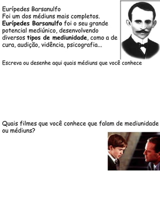Eurípedes Barsanulfo
Foi um dos médiuns mais completos.
Eurípedes Barsanulfo foi o seu grande
potencial mediúnico, desenvolvendo
diversos tipos de mediunidade, como a de
cura, audição, vidência, psicografia...
Escreva ou desenhe aqui quais médiuns que você conhece

Quais filmes que você conhece que falam de mediunidade
ou médiuns?

 
