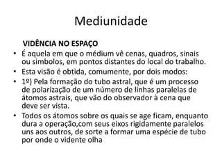 Mediunidade 
VIDÊNCIA NO ESPAÇO 
• É aquela em que o médium vê cenas, quadros, sinais 
ou simbolos, em pontos distantes do local do trabalho. 
• Esta visão é obtida, comumente, por dois modos: 
• 1º) Pela formação do tubo astral, que é um processo 
de polarização de um número de linhas paralelas de 
átomos astrais, que vão do observador à cena que 
deve ser vista. 
• Todos os átomos sobre os quais se age ficam, enquanto 
dura a operação,com seus eixos rigidamente paralelos 
uns aos outros, de sorte a formar uma espécie de tubo 
por onde o vidente olha 
 