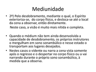 Mediunidade 
• 2º) Pelo desdobramento, mediante o qual, o Espírito 
exterioriza-se, do corpo físico, e desloca-se até o local 
da cena a observar, então diretamente. 
Neste caso, a visão é muito mais nítida e completa. 
• Quando o médium não tem ainda desenvolvida a 
capacidade de desdobramento, os próprios instrutores 
o mergulham em sono sonambúlico e nesse estado o 
transportam aos lugares desejados. 
• Nestes casos o vidente ou narra a cena vista somente 
após o regresso e o despertar no corpo físico ou a vai 
narrando durante o próprio sono sonambúlico, à 
medida que a observa. 
 