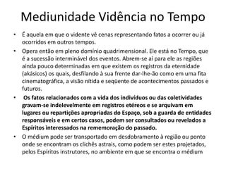 Mediunidade Vidência no Tempo 
• É aquela em que o vidente vê cenas representando fatos a ocorrer ou já 
ocorridos em outros tempos. 
• Opera então em pleno domínio quadrimensional. Ele está no Tempo, que 
é a sucessão interminável dos eventos. Abrem-se aí para ele as regiões 
ainda pouco determinadas em que existem os registros da eternidade 
(akásicos) os quais, desfilando à sua frente dar-lhe-ão como em uma fita 
cinematográfica, a visão nítida e seqüente de acontecimentos passados e 
futuros. 
• Os fatos relacionados com a vida dos indivíduos ou das coletividades 
gravam-se indelevelmente em registros etéreos e se arquivam em 
lugares ou repartições apropriadas do Espaço, sob a guarda de entidades 
responsáveis e em certos casos, podem ser consultados ou revelados a 
Espíritos interessados na rememoração do passado. 
• O médium pode ser transportado em desdobramento à região ou ponto 
onde se encontram os clichês astrais, como podem ser estes projetados, 
pelos Espíritos instrutores, no ambiente em que se encontra o médium 
 