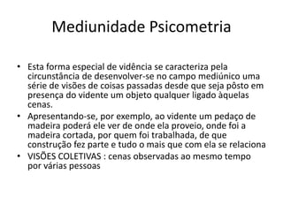 Mediunidade Psicometria 
• Esta forma especial de vidência se caracteriza pela 
circunstância de desenvolver-se no campo mediúnico uma 
série de visões de coisas passadas desde que seja pôsto em 
presença do vidente um objeto qualquer ligado àquelas 
cenas. 
• Apresentando-se, por exemplo, ao vidente um pedaço de 
madeira poderá ele ver de onde ela proveio, onde foi a 
madeira cortada, por quem foi trabalhada, de que 
construção fez parte e tudo o mais que com ela se relaciona 
• VISÕES COLETIVAS : cenas observadas ao mesmo tempo 
por várias pessoas 
 