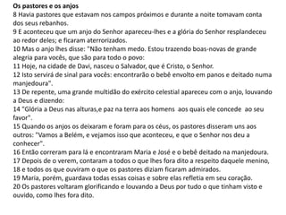 Os pastores e os anjos 
8 Havia pastores que estavam nos campos próximos e durante a noite tomavam conta 
dos seus rebanhos. 
9 E aconteceu que um anjo do Senhor apareceu-lhes e a glória do Senhor resplandeceu 
ao redor deles; e ficaram aterrorizados. 
10 Mas o anjo lhes disse: "Não tenham medo. Estou trazendo boas-novas de grande 
alegria para vocês, que são para todo o povo: 
11 Hoje, na cidade de Davi, nasceu o Salvador, que é Cristo, o Senhor. 
12 Isto servirá de sinal para vocês: encontrarão o bebê envolto em panos e deitado numa 
manjedoura". 
13 De repente, uma grande multidão do exército celestial apareceu com o anjo, louvando 
a Deus e dizendo: 
14 "Glória a Deus nas alturas,e paz na terra aos homens aos quais ele concede ao seu 
favor". 
15 Quando os anjos os deixaram e foram para os céus, os pastores disseram uns aos 
outros: "Vamos a Belém, e vejamos isso que aconteceu, e que o Senhor nos deu a 
conhecer". 
16 Então correram para lá e encontraram Maria e José e o bebê deitado na manjedoura. 
17 Depois de o verem, contaram a todos o que lhes fora dito a respeito daquele menino, 
18 e todos os que ouviram o que os pastores diziam ficaram admirados. 
19 Maria, porém, guardava todas essas coisas e sobre elas refletia em seu coração. 
20 Os pastores voltaram glorificando e louvando a Deus por tudo o que tinham visto e 
ouvido, como lhes fora dito. 
 