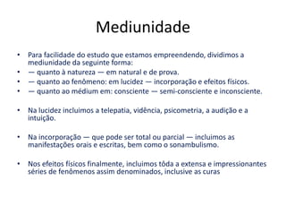 Mediunidade 
• Para facilidade do estudo que estamos empreendendo, dividimos a 
mediunidade da seguinte forma: 
• — quanto à natureza — em natural e de prova. 
• — quanto ao fenômeno: em lucidez — incorporação e efeitos físicos. 
• — quanto ao médium em: consciente — semi-consciente e inconsciente. 
• Na lucidez incluimos a telepatia, vidência, psicometria, a audição e a 
intuição. 
• Na incorporação — que pode ser total ou parcial — incluimos as 
manifestações orais e escritas, bem como o sonambulismo. 
• Nos efeitos físicos finalmente, incluimos tôda a extensa e impressionantes 
séries de fenômenos assim denominados, inclusive as curas 
 