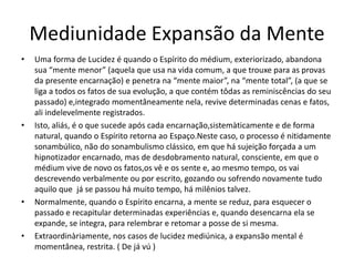 Mediunidade Expansão da Mente 
• Uma forma de Lucidez é quando o Espírito do médium, exteriorizado, abandona 
sua “mente menor” (aquela que usa na vida comum, a que trouxe para as provas 
da presente encarnação) e penetra na “mente maior”, na “mente total”, (a que se 
liga a todos os fatos de sua evolução, a que contém tôdas as reminiscências do seu 
passado) e,integrado momentâneamente nela, revive determinadas cenas e fatos, 
ali indelevelmente registrados. 
• Isto, aliás, é o que sucede após cada encarnação,sistemàticamente e de forma 
natural, quando o Espírito retorna ao Espaço.Neste caso, o processo é nitidamente 
sonambúlico, não do sonambulismo clássico, em que há sujeição forçada a um 
hipnotizador encarnado, mas de desdobramento natural, consciente, em que o 
médium vive de novo os fatos,os vê e os sente e, ao mesmo tempo, os vai 
descrevendo verbalmente ou por escrito, gozando ou sofrendo novamente tudo 
aquilo que já se passou há muito tempo, há milênios talvez. 
• Normalmente, quando o Espírito encarna, a mente se reduz, para esquecer o 
passado e recapitular determinadas experiências e, quando desencarna ela se 
expande, se integra, para relembrar e retomar a posse de si mesma. 
• Extraordinàriamente, nos casos de lucidez mediúnica, a expansão mental é 
momentânea, restrita. ( De já vú ) 
 