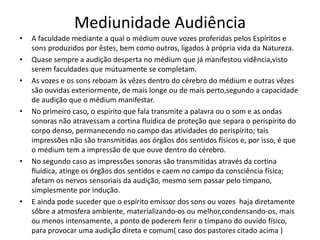 Mediunidade Audiência 
• A faculdade mediante a qual o médium ouve vozes proferidas pelos Espíritos e 
sons produzidos por êstes, bem como outros, ligados à própria vida da Natureza. 
• Quase sempre a audição desperta no médium que já manifestou vidência,visto 
serem faculdades que mútuamente se completam. 
• As vozes e os sons reboam às vêzes dentro do cérebro do médium e outras vêzes 
são ouvidas exteriormente, de mais longe ou de mais perto,segundo a capacidade 
de audição que o médium manifestar. 
• No primeiro caso, o espírito que fala transmite a palavra ou o som e as ondas 
sonoras não atravessam a cortina fluídica de proteção que separa o perispírito do 
corpo denso, permanecendo no campo das atividades do perispírito; tais 
impressões não são transmitidas aos órgãos dos sentidos físicos e, por isso, é que 
o médium tem a impressão de que ouve dentro do cérebro. 
• No segundo caso as impressões sonoras são transmitidas através da cortina 
fluídica, atinge os órgãos dos sentidos e caem no campo da consciência física; 
afetam os nervos sensoriais da audição, mesmo sem passar pelo tímpano, 
simplesmente por indução. 
• E ainda pode suceder que o espírito emissor dos sons ou vozes haja diretamente 
sôbre a atmosfera ambiente, materializando-os ou melhor,condensando-os, mais 
ou menos intensamente, a ponto de poderem ferir o tímpano do ouvido físico, 
para provocar uma audição direta e comum( caso dos pastores citado acima ) 
 