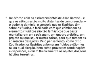 • De acordo com os esclarecimentos de Allan Kardec – e 
que os céticos estão muito distantes de compreender – 
o poder, o domínio, o controle que os Espíritos têm 
sobre os fluidos, a facilidade com que combinam os 
elementos fluídicos são tão fantásticos que basta 
mentalizarem uma paisagem, um quadro artístico, um 
projeto ou quaisquer outras coisas, para que tomem as 
aparências desejadas. Pelo pensamento, como diz o 
Codificador, os Espíritos aglomeram fluidos e dão-lhes 
tal ou qual direção, bem como provocam combinações 
e dispersões, e criam fluidicamente os objetos dos seus 
hábitos terrestres. 
 