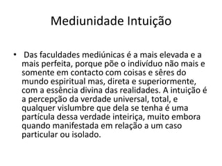Mediunidade Intuição 
• Das faculdades mediúnicas é a mais elevada e a 
mais perfeita, porque põe o indivíduo não mais e 
somente em contacto com coisas e sêres do 
mundo espiritual mas, direta e superiormente, 
com a essência divina das realidades. A intuição é 
a percepção da verdade universal, total, e 
qualquer vislumbre que dela se tenha é uma 
partícula dessa verdade inteiriça, muito embora 
quando manifestada em relação a um caso 
particular ou isolado. 
 