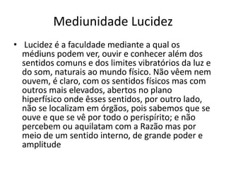 Mediunidade Lucidez 
• Lucidez é a faculdade mediante a qual os 
médiuns podem ver, ouvir e conhecer além dos 
sentidos comuns e dos limites vibratórios da luz e 
do som, naturais ao mundo físico. Não vêem nem 
ouvem, é claro, com os sentidos físicos mas com 
outros mais elevados, abertos no plano 
hiperfísico onde êsses sentidos, por outro lado, 
não se localizam em órgãos, pois sabemos que se 
ouve e que se vê por todo o perispírito; e não 
percebem ou aquilatam com a Razão mas por 
meio de um sentido interno, de grande poder e 
amplitude 
 